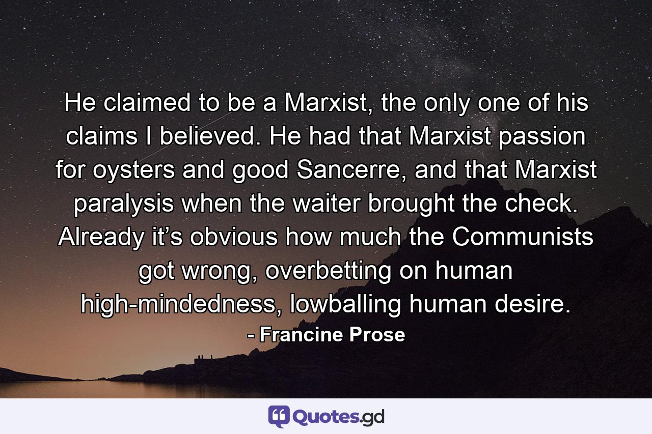 He claimed to be a Marxist, the only one of his claims I believed. He had that Marxist passion for oysters and good Sancerre, and that Marxist paralysis when the waiter brought the check. Already it’s obvious how much the Communists got wrong, overbetting on human high-mindedness, lowballing human desire. - Quote by Francine Prose