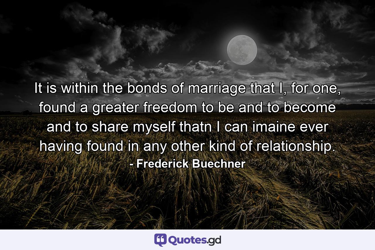 It is within the bonds of marriage that I, for one, found a greater freedom to be and to become and to share myself thatn I can imaine ever having found in any other kind of relationship. - Quote by Frederick Buechner