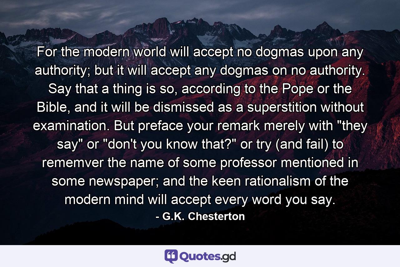 For the modern world will accept no dogmas upon any authority; but it will accept any dogmas on no authority. Say that a thing is so, according to the Pope or the Bible, and it will be dismissed as a superstition without examination. But preface your remark merely with 