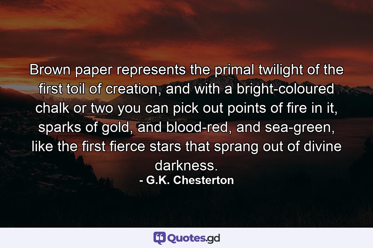 Brown paper represents the primal twilight of the first toil of creation, and with a bright-coloured chalk or two you can pick out points of fire in it, sparks of gold, and blood-red, and sea-green, like the first fierce stars that sprang out of divine darkness. - Quote by G.K. Chesterton