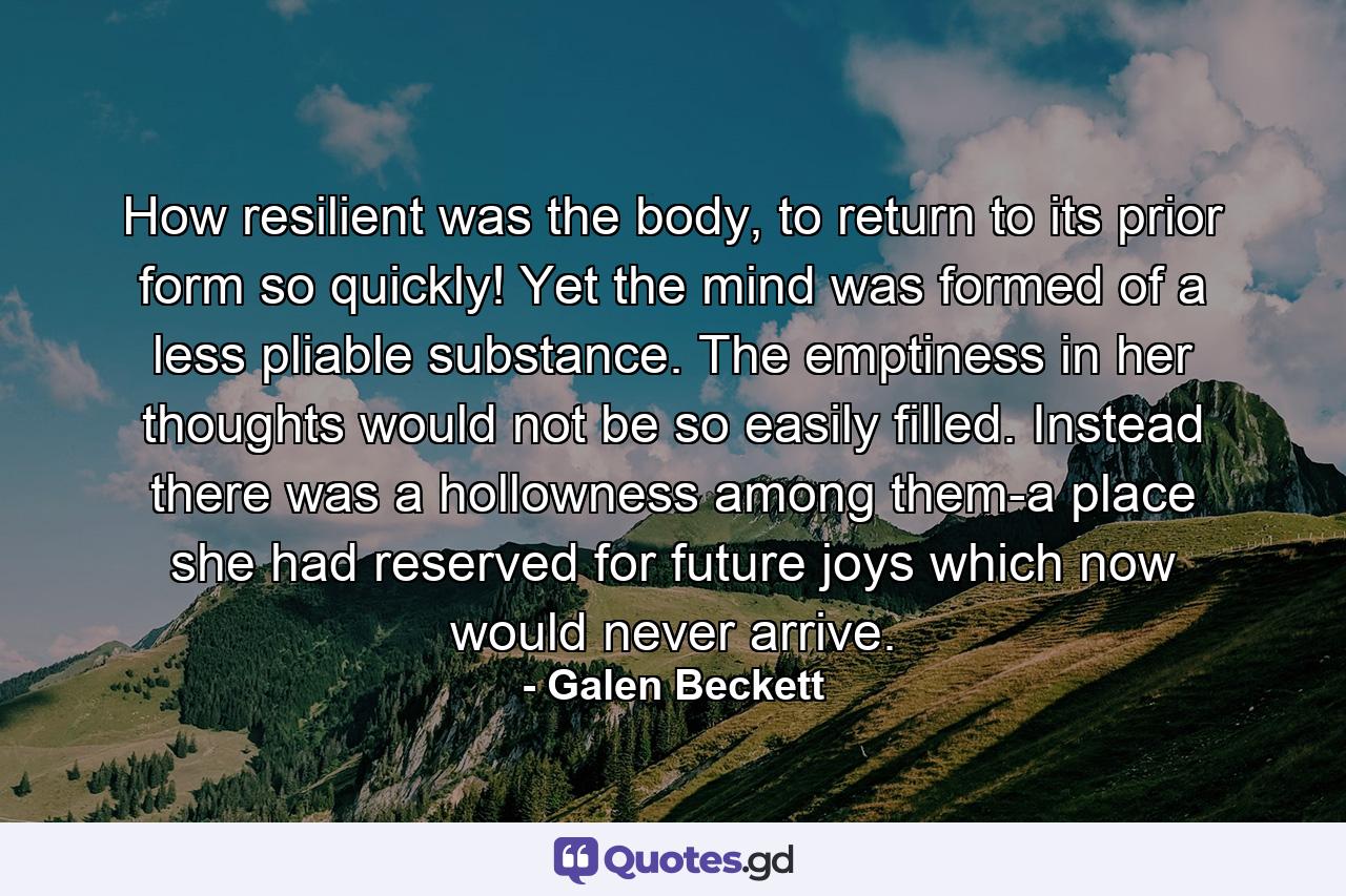How resilient was the body, to return to its prior form so quickly! Yet the mind was formed of a less pliable substance. The emptiness in her thoughts would not be so easily filled. Instead there was a hollowness among them-a place she had reserved for future joys which now would never arrive. - Quote by Galen Beckett