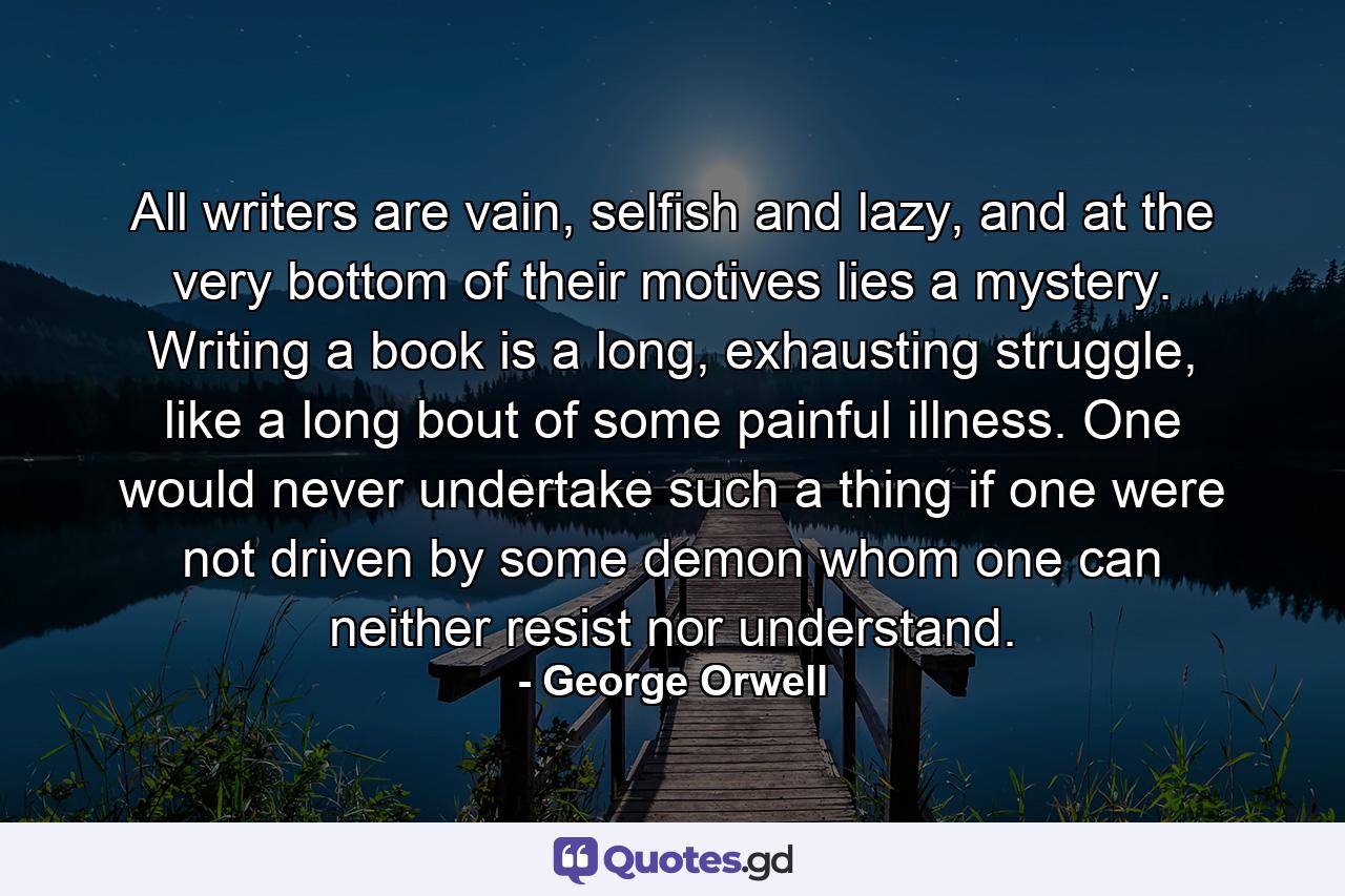 All writers are vain, selfish and lazy, and at the very bottom of their motives lies a mystery. Writing a book is a long, exhausting struggle, like a long bout of some painful illness. One would never undertake such a thing if one were not driven by some demon whom one can neither resist nor understand. - Quote by George Orwell