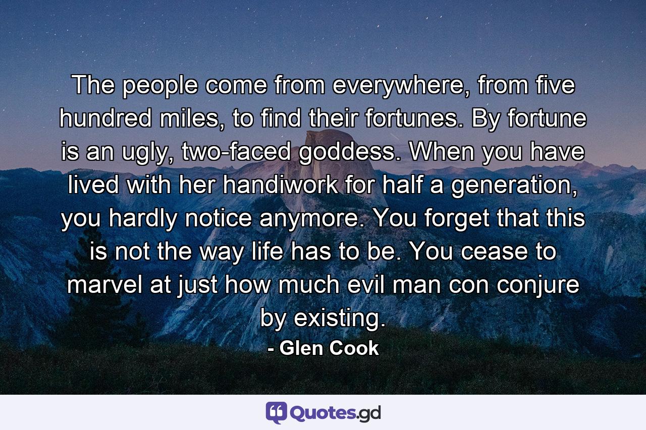 The people come from everywhere, from five hundred miles, to find their fortunes. By fortune is an ugly, two-faced goddess. When you have lived with her handiwork for half a generation, you hardly notice anymore. You forget that this is not the way life has to be. You cease to marvel at just how much evil man con conjure by existing. - Quote by Glen Cook