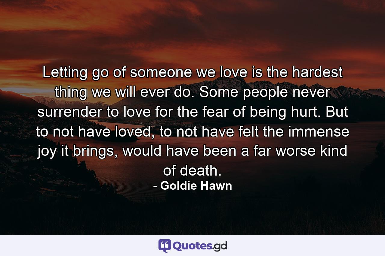 Letting go of someone we love is the hardest thing we will ever do. Some people never surrender to love for the fear of being hurt. But to not have loved, to not have felt the immense joy it brings, would have been a far worse kind of death. - Quote by Goldie Hawn
