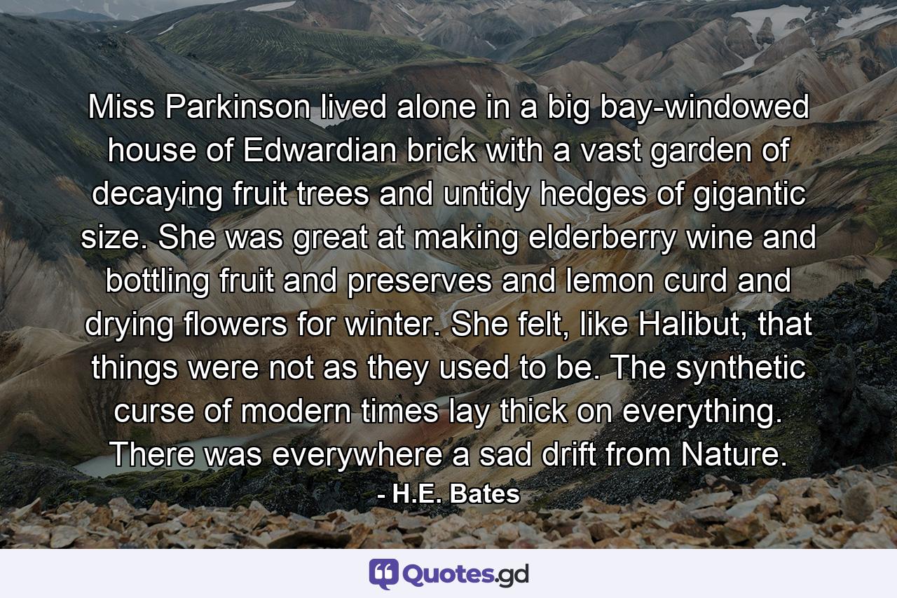 Miss Parkinson lived alone in a big bay-windowed house of Edwardian brick with a vast garden of decaying fruit trees and untidy hedges of gigantic size. She was great at making elderberry wine and bottling fruit and preserves and lemon curd and drying flowers for winter. She felt, like Halibut, that things were not as they used to be. The synthetic curse of modern times lay thick on everything. There was everywhere a sad drift from Nature. - Quote by H.E. Bates