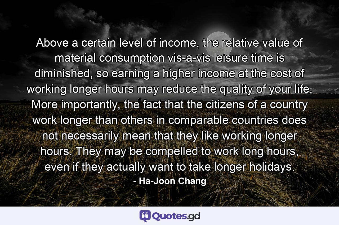 Above a certain level of income, the relative value of material consumption vis-a-vis leisure time is diminished, so earning a higher income at the cost of working longer hours may reduce the quality of your life. More importantly, the fact that the citizens of a country work longer than others in comparable countries does not necessarily mean that they like working longer hours. They may be compelled to work long hours, even if they actually want to take longer holidays. - Quote by Ha-Joon Chang