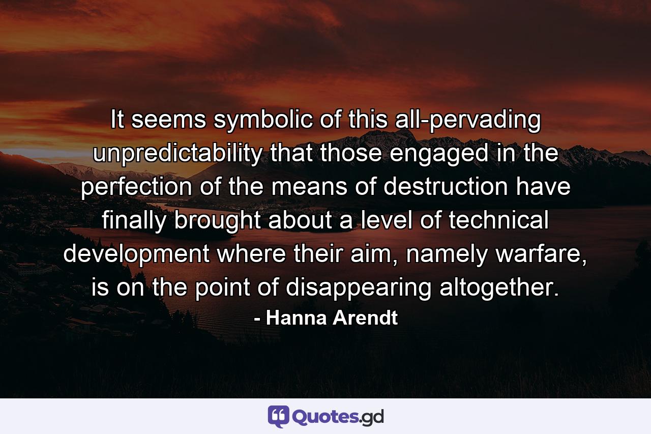 It seems symbolic of this all-pervading unpredictability that those engaged in the perfection of the means of destruction have finally brought about a level of technical development where their aim, namely warfare, is on the point of disappearing altogether. - Quote by Hanna Arendt