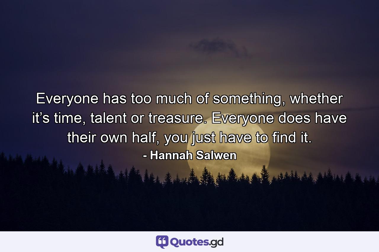 Everyone has too much of something, whether it’s time, talent or treasure. Everyone does have their own half, you just have to find it. - Quote by Hannah Salwen