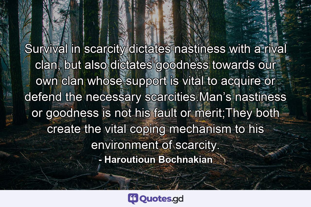 Survival in scarcity dictates nastiness with a rival clan, but also dictates goodness towards our own clan whose support is vital to acquire or defend the necessary scarcities.Man’s nastiness or goodness is not his fault or merit;They both create the vital coping mechanism to his environment of scarcity. - Quote by Haroutioun Bochnakian