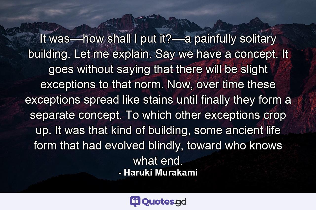 It was––how shall I put it?––a painfully solitary building. Let me explain. Say we have a concept. It goes without saying that there will be slight exceptions to that norm. Now, over time these exceptions spread like stains until finally they form a separate concept. To which other exceptions crop up. It was that kind of building, some ancient life form that had evolved blindly, toward who knows what end. - Quote by Haruki Murakami