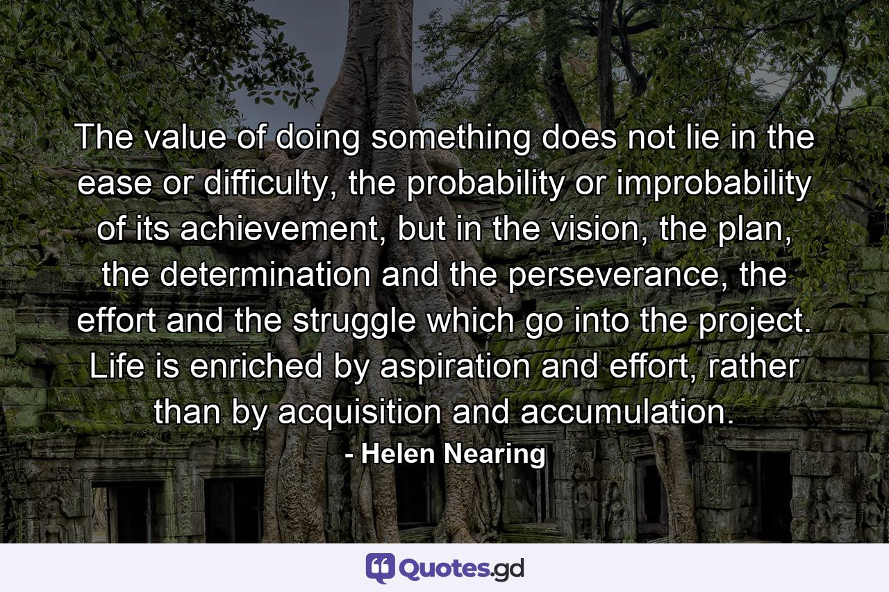 The value of doing something does not lie in the ease or difficulty, the probability or improbability of its achievement, but in the vision, the plan, the determination and the perseverance, the effort and the struggle which go into the project. Life is enriched by aspiration and effort, rather than by acquisition and accumulation. - Quote by Helen Nearing