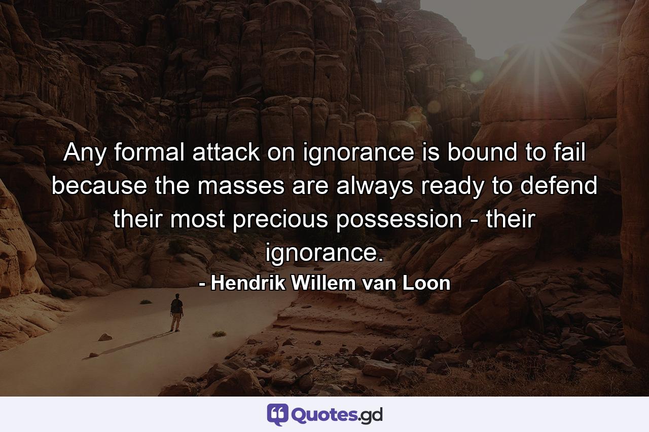 Any formal attack on ignorance is bound to fail because the masses are always ready to defend their most precious possession - their ignorance. - Quote by Hendrik Willem van Loon