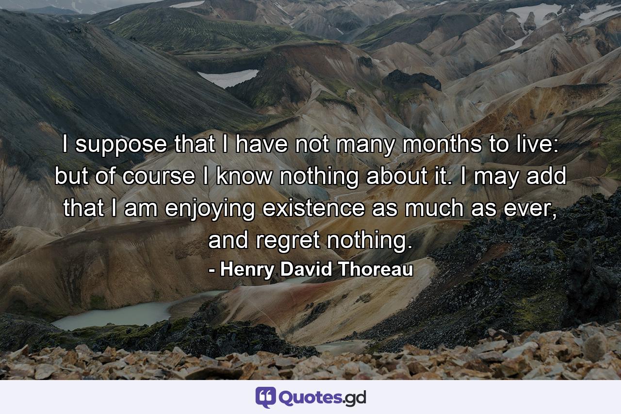 I suppose that I have not many months to live: but of course I know nothing about it. I may add that I am enjoying existence as much as ever, and regret nothing. - Quote by Henry David Thoreau