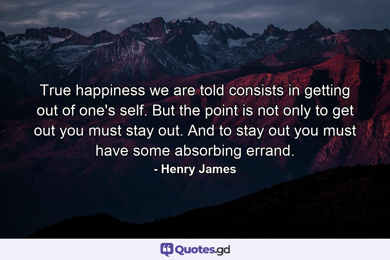 True happiness  we are told  consists in getting out of one's self. But the point is not only to get out  you must stay out. And to stay out  you must have some absorbing errand. - Quote by Henry James