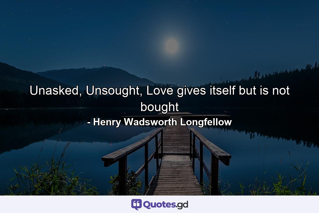 Unasked, Unsought, Love gives itself but is not bought - Quote by Henry Wadsworth Longfellow