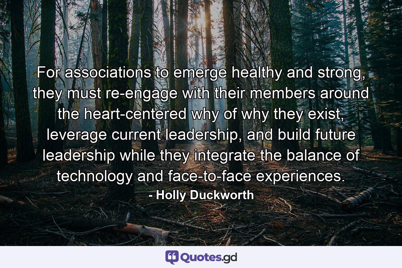 For associations to emerge healthy and strong, they must re-engage with their members around the heart-centered why of why they exist, leverage current leadership, and build future leadership while they integrate the balance of technology and face-to-face experiences. - Quote by Holly Duckworth