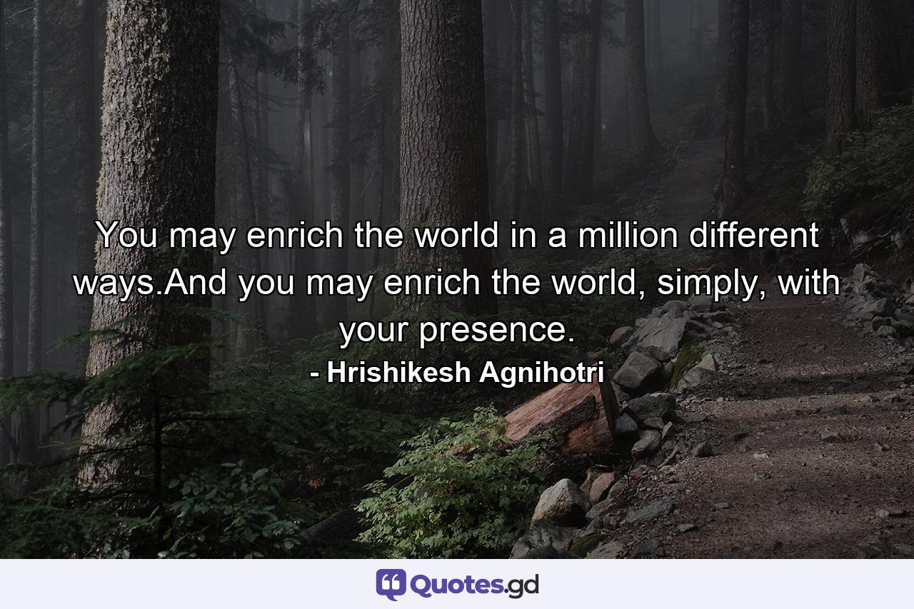 You may enrich the world in a million different ways.And you may enrich the world, simply, with your presence. - Quote by Hrishikesh Agnihotri