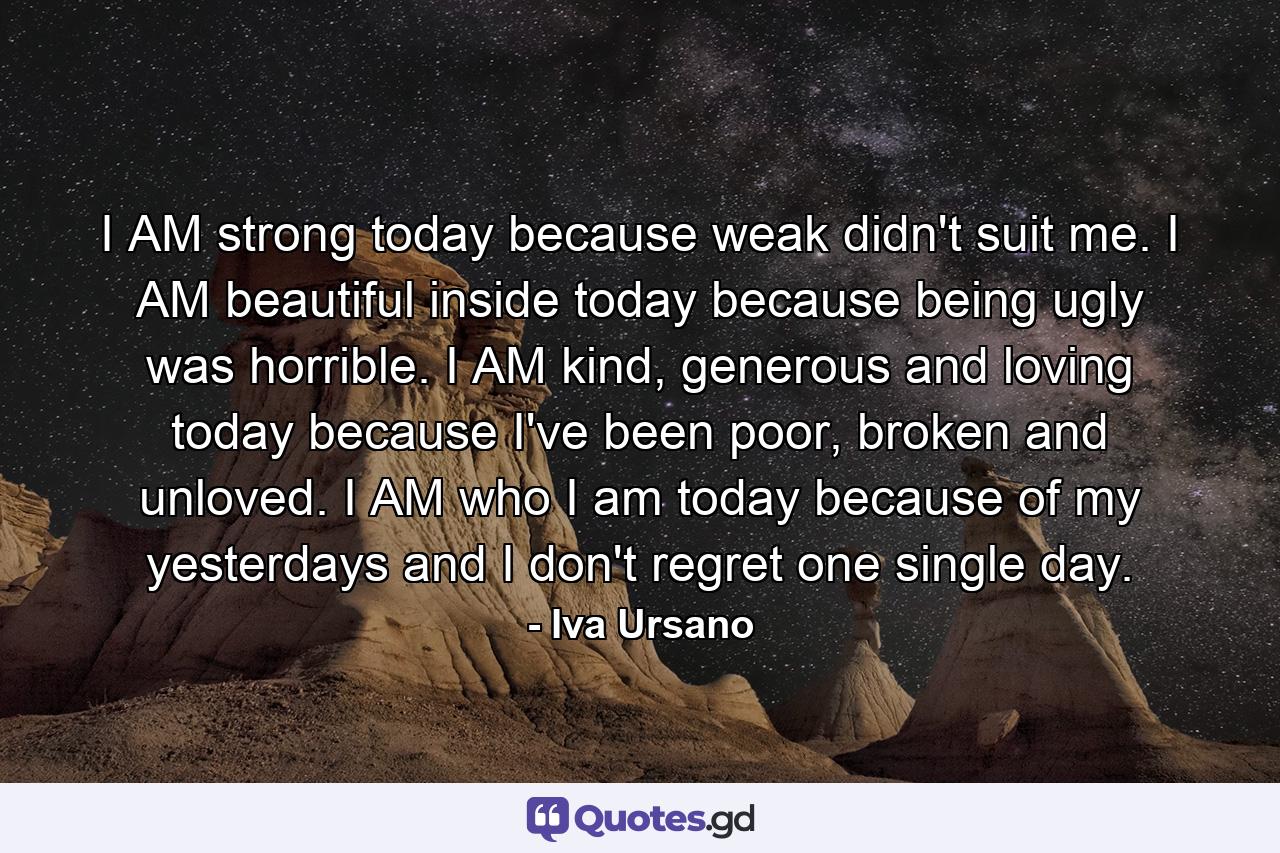 I AM strong today because weak didn't suit me. I AM beautiful inside today because being ugly was horrible. I AM kind, generous and loving today because I've been poor, broken and unloved. I AM who I am today because of my yesterdays and I don't regret one single day. - Quote by Iva Ursano