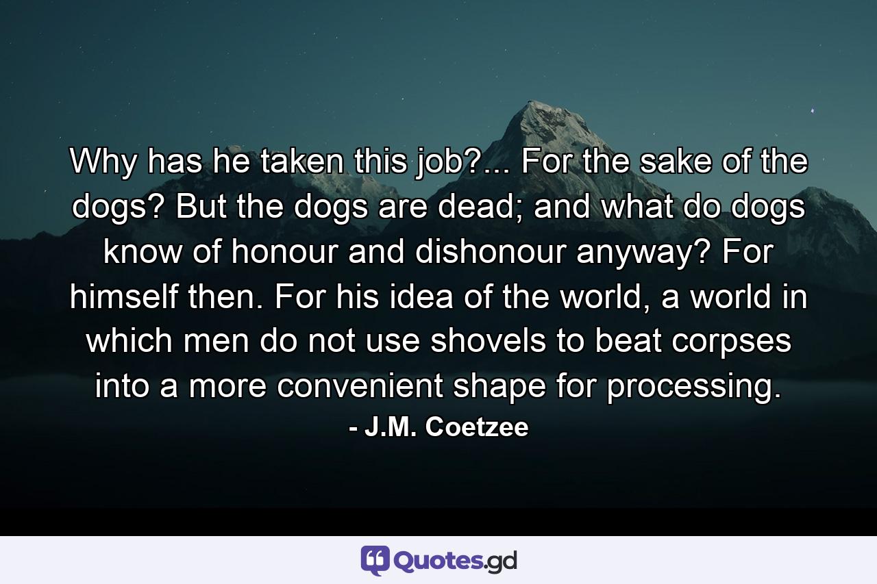 Why has he taken this job?... For the sake of the dogs? But the dogs are dead; and what do dogs know of honour and dishonour anyway? For himself then. For his idea of the world, a world in which men do not use shovels to beat corpses into a more convenient shape for processing. - Quote by J.M. Coetzee