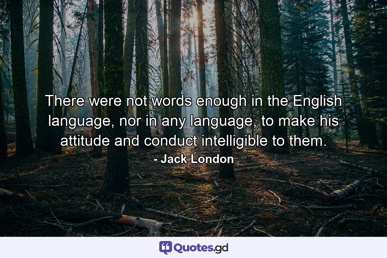 There were not words enough in the English language, nor in any language, to make his attitude and conduct intelligible to them. - Quote by Jack London
