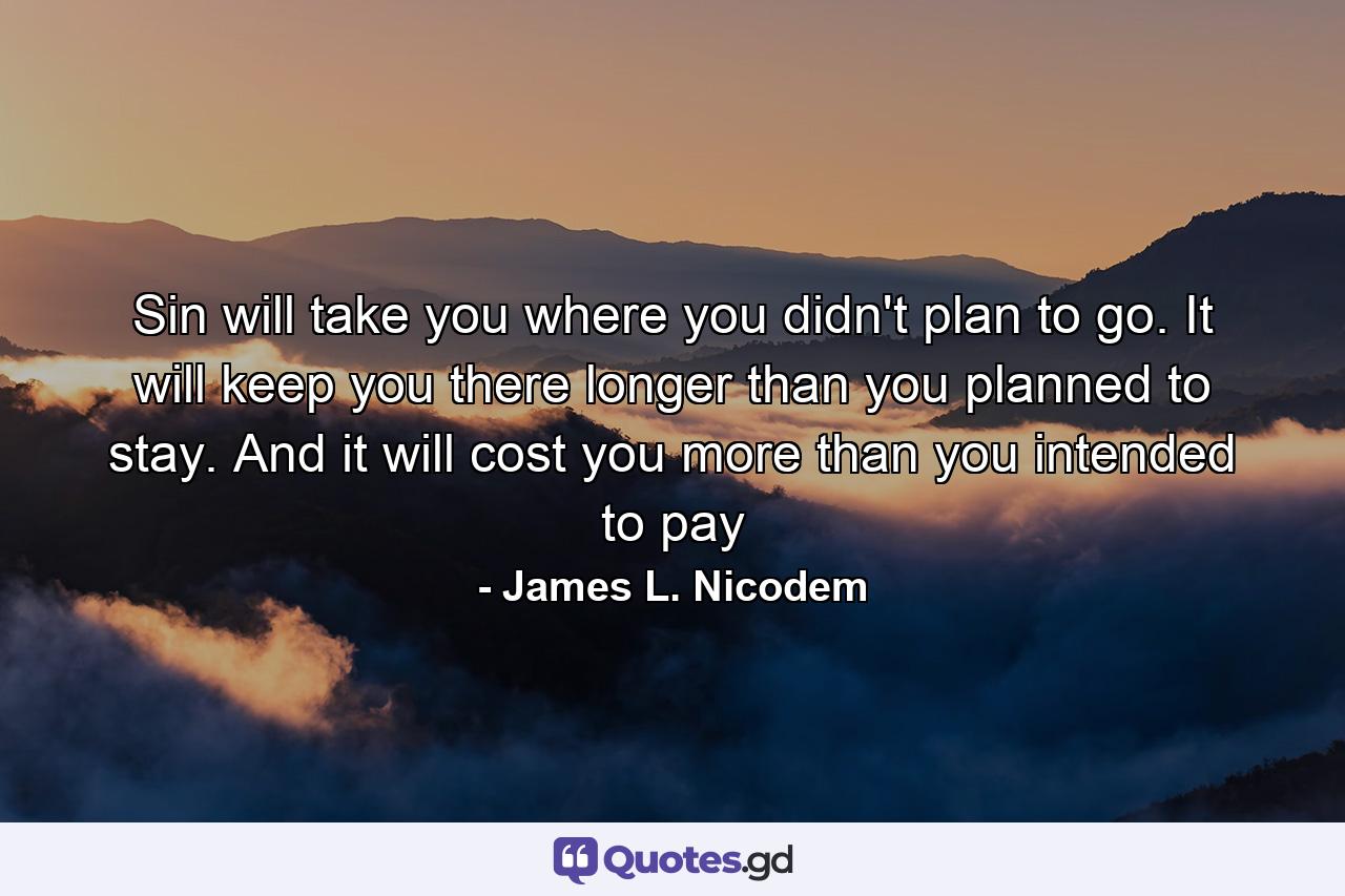 Sin will take you where you didn't plan to go. It will keep you there longer than you planned to stay. And it will cost you more than you intended to pay - Quote by James L. Nicodem