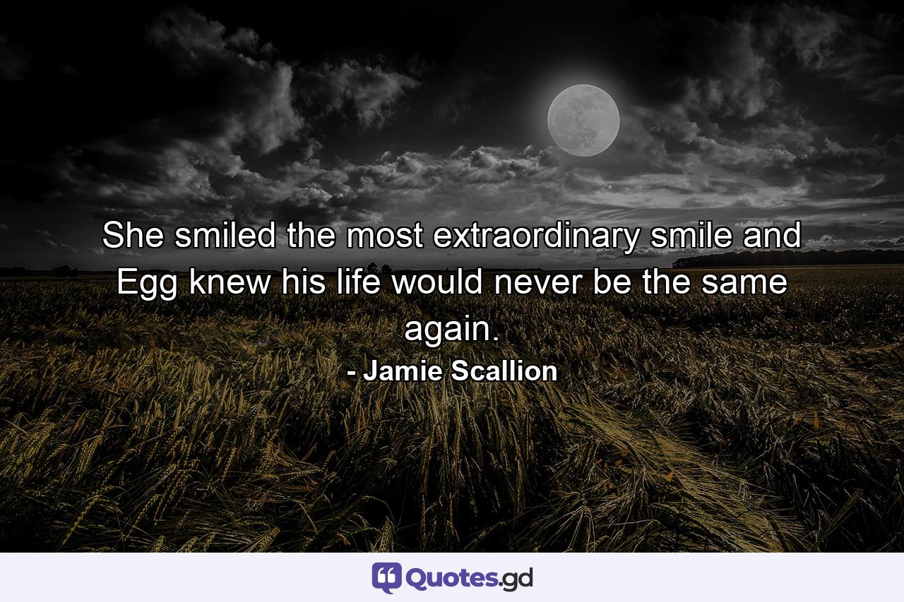 She smiled the most extraordinary smile and Egg knew his life would never be the same again. - Quote by Jamie Scallion
