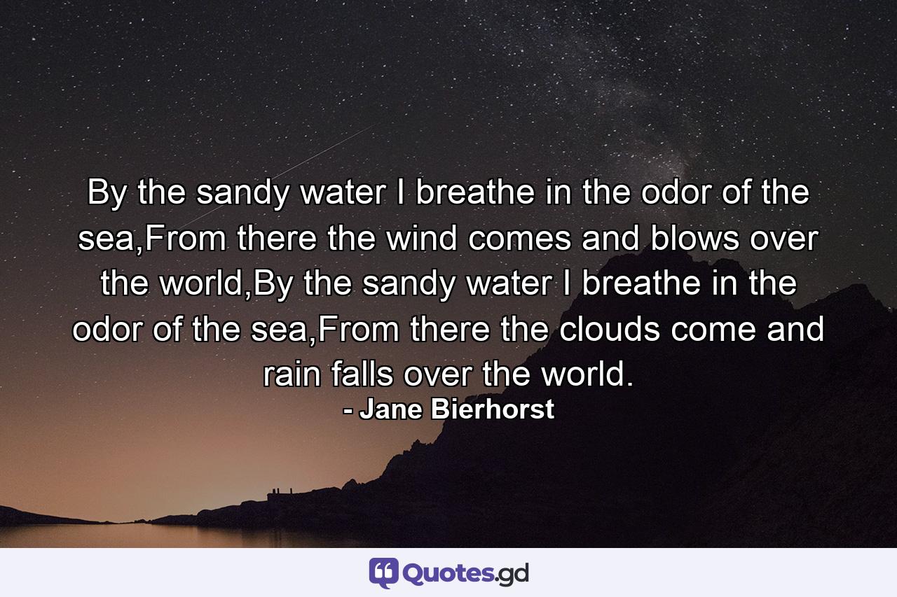By the sandy water I breathe in the odor of the sea,From there the wind comes and blows over the world,By the sandy water I breathe in the odor of the sea,From there the clouds come and rain falls over the world. - Quote by Jane Bierhorst