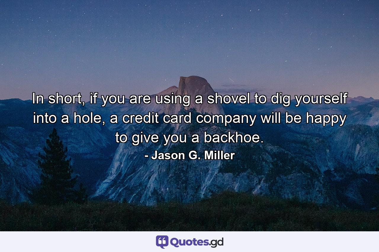 In short, if you are using a shovel to dig yourself into a hole, a credit card company will be happy to give you a backhoe. - Quote by Jason G. Miller