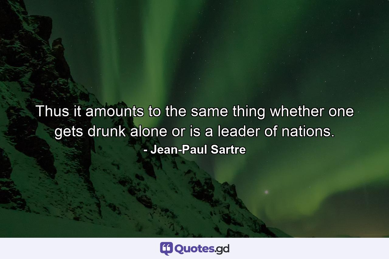 Thus it amounts to the same thing whether one gets drunk alone or is a leader of nations. - Quote by Jean-Paul Sartre