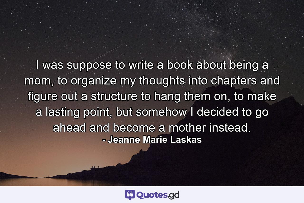 I was suppose to write a book about being a mom, to organize my thoughts into chapters and figure out a structure to hang them on, to make a lasting point, but somehow I decided to go ahead and become a mother instead. - Quote by Jeanne Marie Laskas