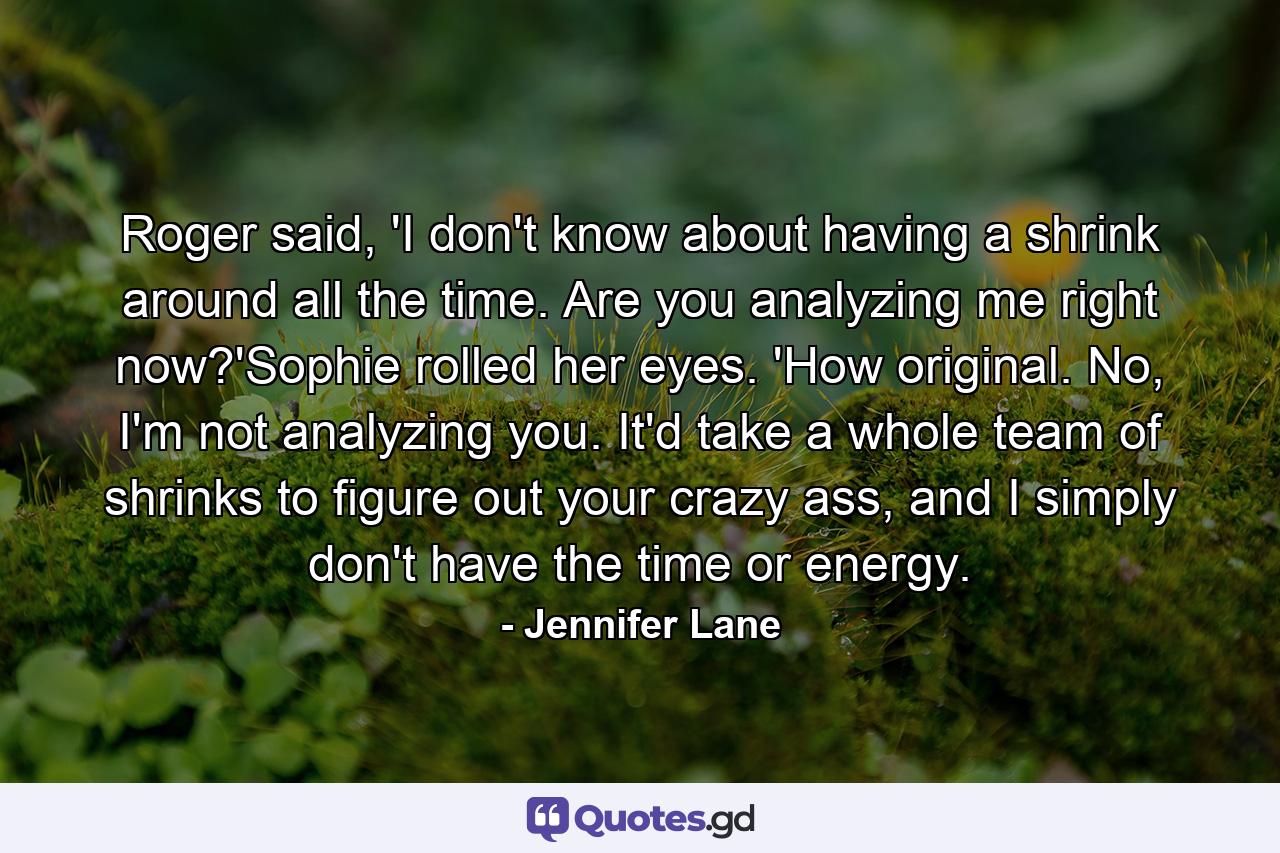 Roger said, 'I don't know about having a shrink around all the time. Are you analyzing me right now?'Sophie rolled her eyes. 'How original. No, I'm not analyzing you. It'd take a whole team of shrinks to figure out your crazy ass, and I simply don't have the time or energy. - Quote by Jennifer Lane