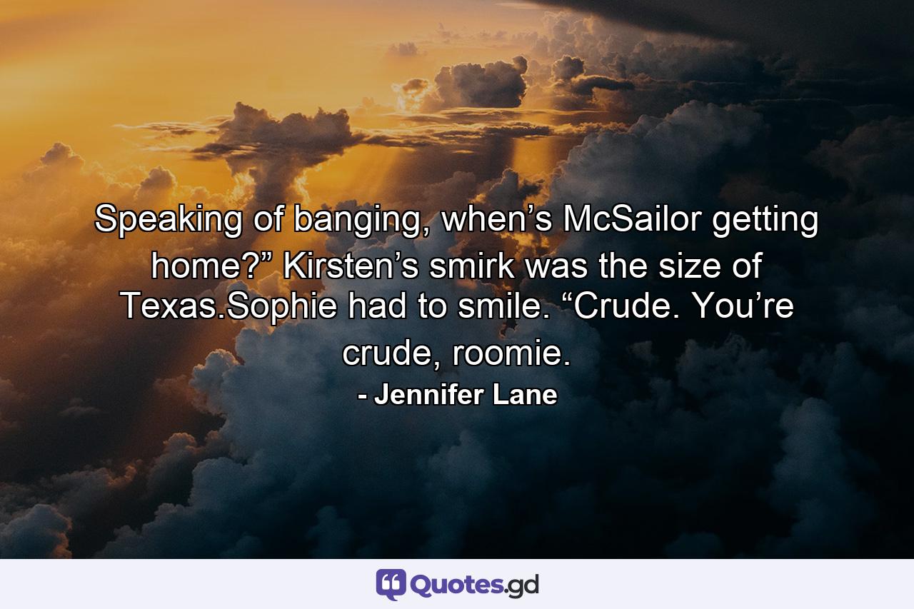 Speaking of banging, when’s McSailor getting home?” Kirsten’s smirk was the size of Texas.Sophie had to smile. “Crude. You’re crude, roomie. - Quote by Jennifer Lane