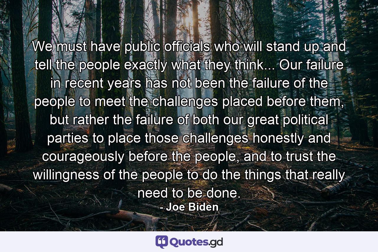 We must have public officials who will stand up and tell the people exactly what they think... Our failure in recent years has not been the failure of the people to meet the challenges placed before them, but rather the failure of both our great political parties to place those challenges honestly and courageously before the people, and to trust the willingness of the people to do the things that really need to be done. - Quote by Joe Biden