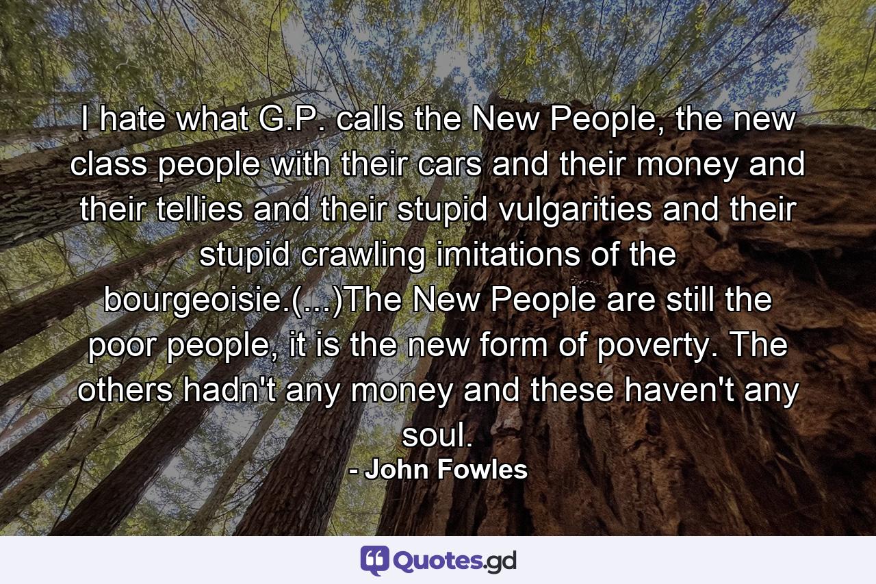 I hate what G.P. calls the New People, the new class people with their cars and their money and their tellies and their stupid vulgarities and their stupid crawling imitations of the bourgeoisie.(...)The New People are still the poor people, it is the new form of poverty. The others hadn't any money and these haven't any soul. - Quote by John Fowles