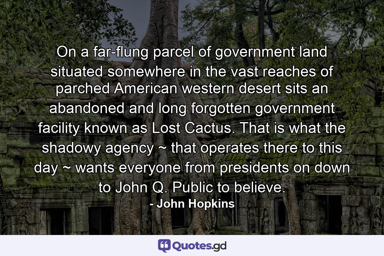 On a far-flung parcel of government land situated somewhere in the vast reaches of parched American western desert sits an abandoned and long forgotten government facility known as Lost Cactus. That is what the shadowy agency ~ that operates there to this day ~ wants everyone from presidents on down to John Q. Public to believe. - Quote by John Hopkins