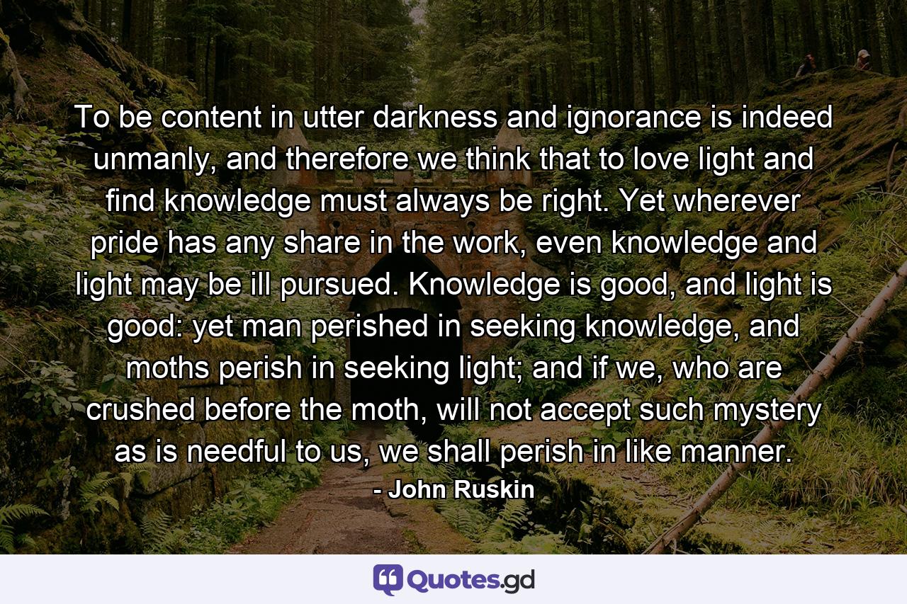 To be content in utter darkness and ignorance is indeed unmanly, and therefore we think that to love light and find knowledge must always be right. Yet wherever pride has any share in the work, even knowledge and light may be ill pursued. Knowledge is good, and light is good: yet man perished in seeking knowledge, and moths perish in seeking light; and if we, who are crushed before the moth, will not accept such mystery as is needful to us, we shall perish in like manner. - Quote by John Ruskin