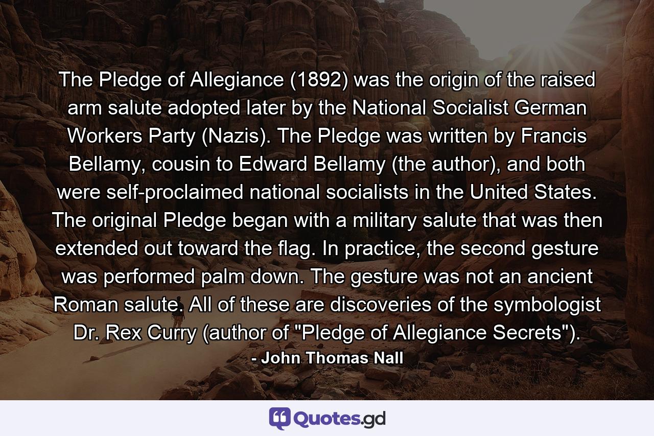 The Pledge of Allegiance (1892) was the origin of the raised arm salute adopted later by the National Socialist German Workers Party (Nazis). The Pledge was written by Francis Bellamy, cousin to Edward Bellamy (the author), and both were self-proclaimed national socialists in the United States. The original Pledge began with a military salute that was then extended out toward the flag. In practice, the second gesture was performed palm down. The gesture was not an ancient Roman salute. All of these are discoveries of the symbologist Dr. Rex Curry (author of 