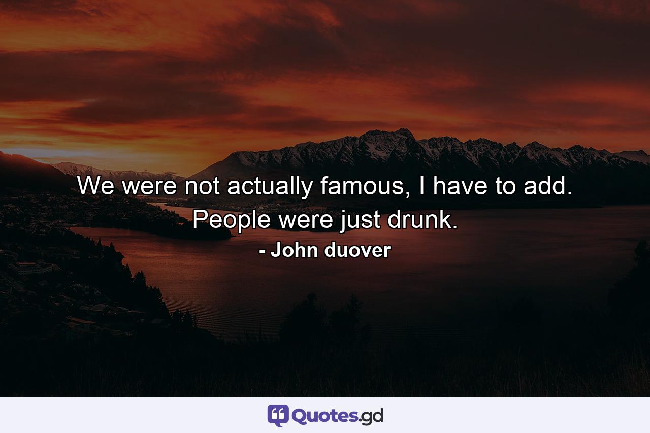 We were not actually famous, I have to add. People were just drunk. - Quote by John duover