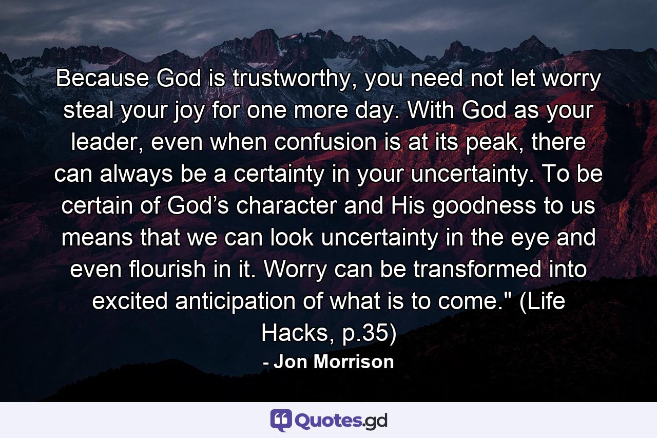 Because God is trustworthy, you need not let worry steal your joy for one more day. With God as your leader, even when confusion is at its peak, there can always be a certainty in your uncertainty. To be certain of God’s character and His goodness to us means that we can look uncertainty in the eye and even flourish in it. Worry can be transformed into excited anticipation of what is to come.