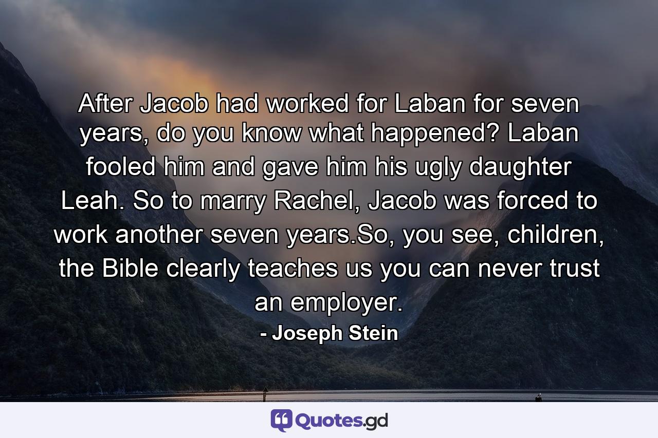 After Jacob had worked for Laban for seven years, do you know what happened? Laban fooled him and gave him his ugly daughter Leah. So to marry Rachel, Jacob was forced to work another seven years.So, you see, children, the Bible clearly teaches us you can never trust an employer. - Quote by Joseph Stein