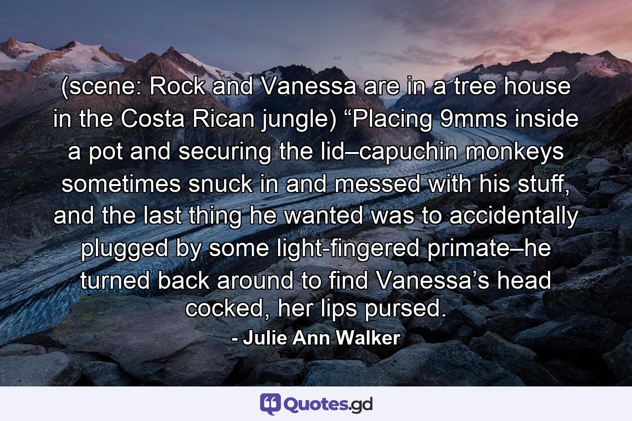 (scene: Rock and Vanessa are in a tree house in the Costa Rican jungle) “Placing 9mms inside a pot and securing the lid–capuchin monkeys sometimes snuck in and messed with his stuff, and the last thing he wanted was to accidentally plugged by some light-fingered primate–he turned back around to find Vanessa’s head cocked, her lips pursed. - Quote by Julie Ann Walker