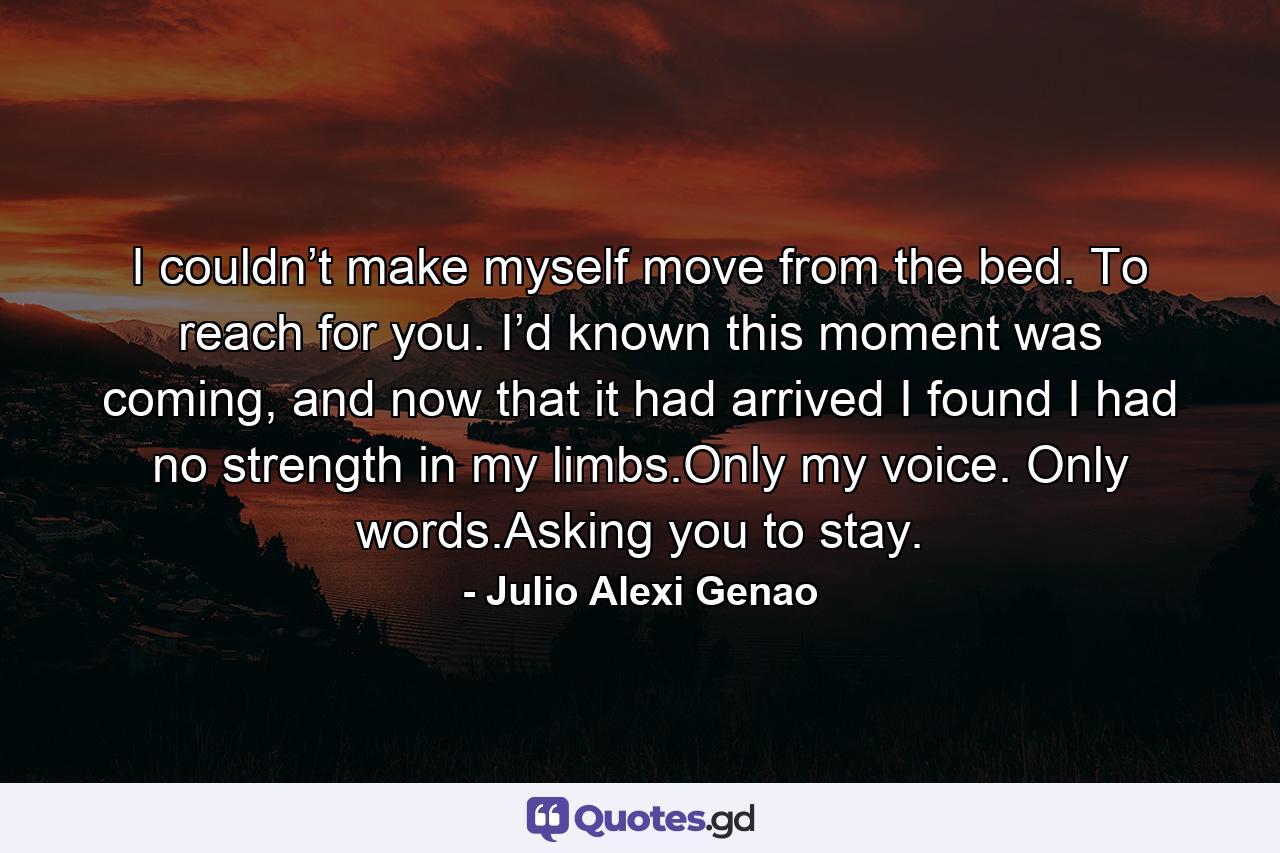 I couldn’t make myself move from the bed. To reach for you. I’d known this moment was coming, and now that it had arrived I found I had no strength in my limbs.Only my voice. Only words.Asking you to stay. - Quote by Julio Alexi Genao