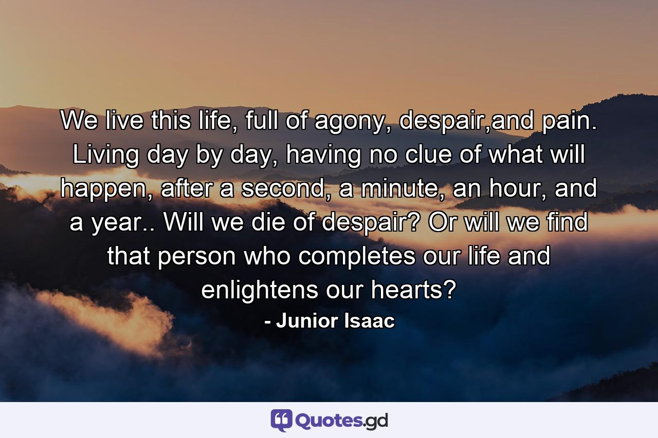 We live this life, full of agony, despair,and pain. Living day by day, having no clue of what will happen, after a second, a minute, an hour, and a year.. Will we die of despair? Or will we find that person who completes our life and enlightens our hearts? - Quote by Junior Isaac