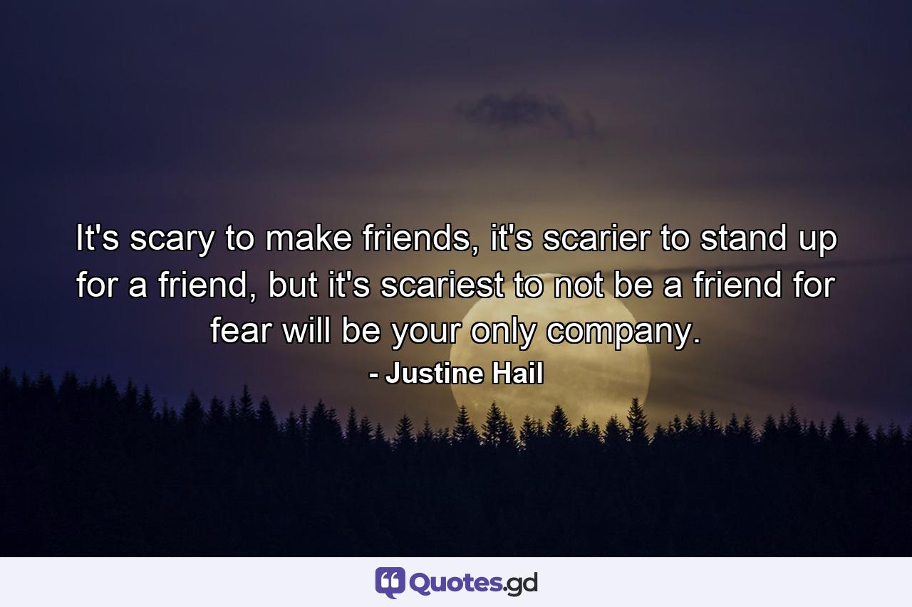 It's scary to make friends, it's scarier to stand up for a friend, but it's scariest to not be a friend for fear will be your only company. - Quote by Justine Hail