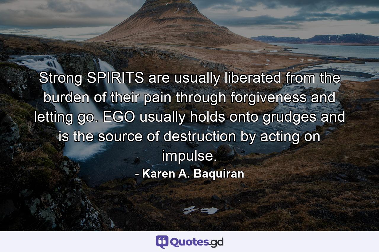 Strong SPIRITS are usually liberated from the burden of their pain through forgiveness and letting go. EGO usually holds onto grudges and is the source of destruction by acting on impulse. - Quote by Karen A. Baquiran