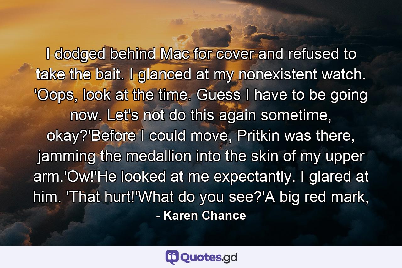 I dodged behind Mac for cover and refused to take the bait. I glanced at my nonexistent watch. 'Oops, look at the time. Guess I have to be going now. Let's not do this again sometime, okay?'Before I could move, Pritkin was there, jamming the medallion into the skin of my upper arm.'Ow!'He looked at me expectantly. I glared at him. 'That hurt!'What do you see?'A big red mark, - Quote by Karen Chance