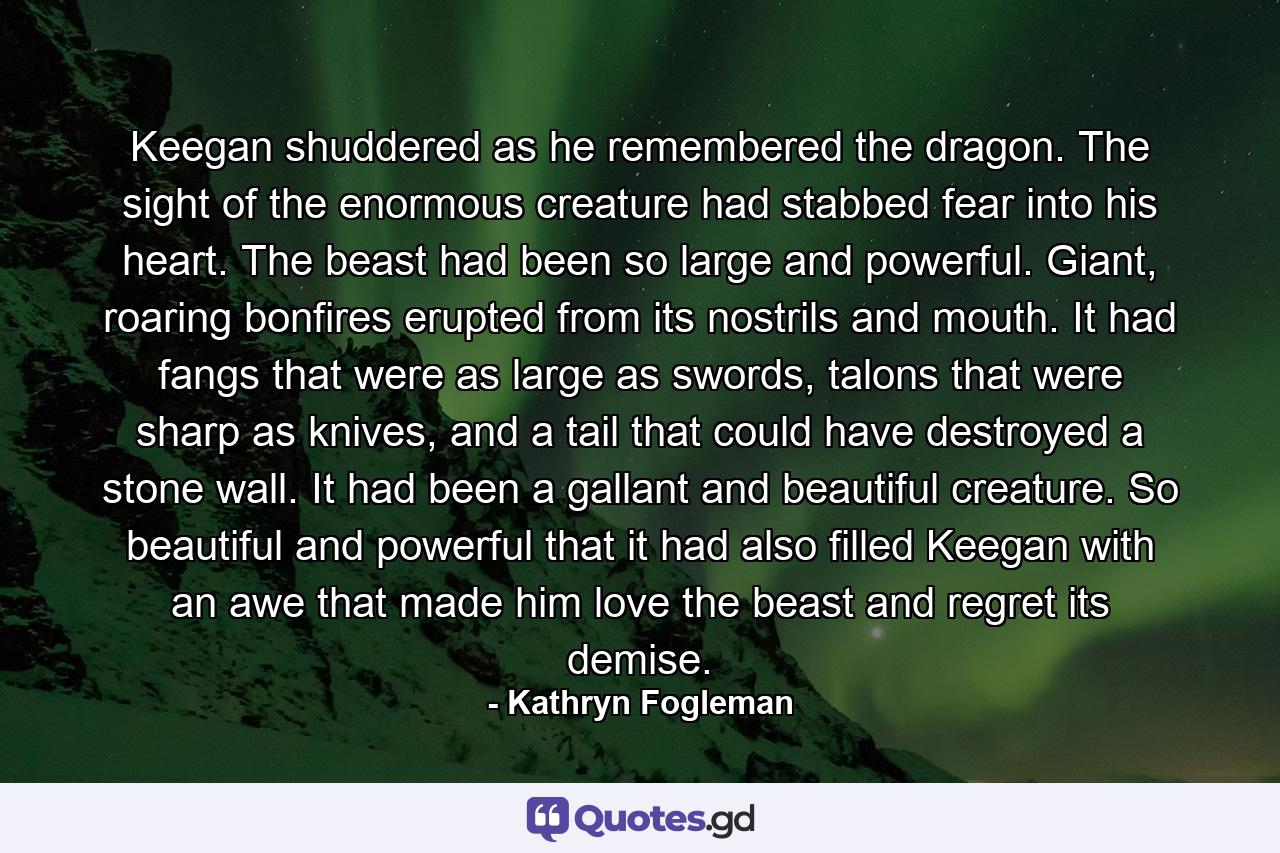 Keegan shuddered as he remembered the dragon. The sight of the enormous creature had stabbed fear into his heart. The beast had been so large and powerful. Giant, roaring bonfires erupted from its nostrils and mouth. It had fangs that were as large as swords, talons that were sharp as knives, and a tail that could have destroyed a stone wall. It had been a gallant and beautiful creature. So beautiful and powerful that it had also filled Keegan with an awe that made him love the beast and regret its demise. - Quote by Kathryn Fogleman