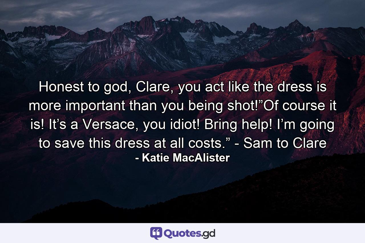 Honest to god, Clare, you act like the dress is more important than you being shot!”Of course it is! It’s a Versace, you idiot! Bring help! I’m going to save this dress at all costs.” - Sam to Clare - Quote by Katie MacAlister