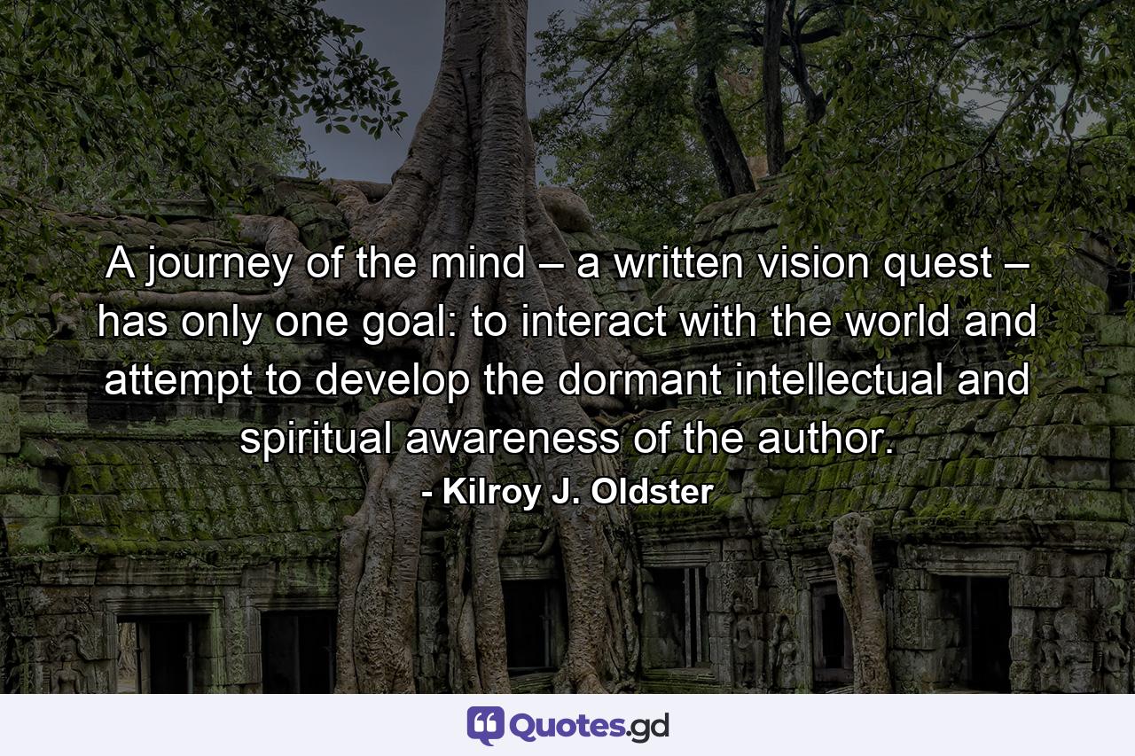 A journey of the mind – a written vision quest – has only one goal: to interact with the world and attempt to develop the dormant intellectual and spiritual awareness of the author. - Quote by Kilroy J. Oldster