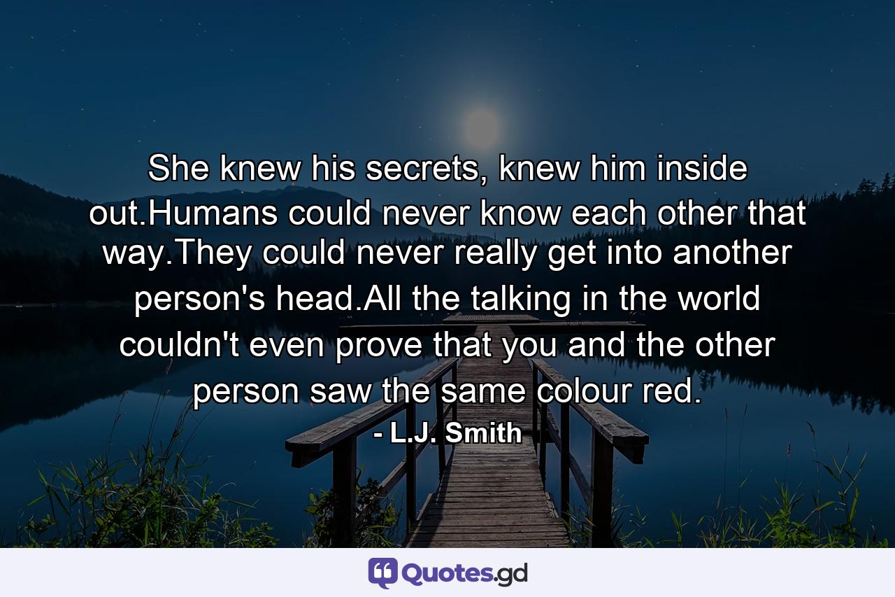 She knew his secrets, knew him inside out.Humans could never know each other that way.They could never really get into another person's head.All the talking in the world couldn't even prove that you and the other person saw the same colour red. - Quote by L.J. Smith